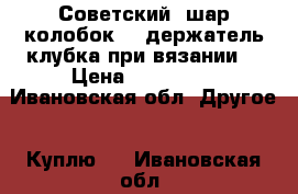 Советский “шар-колобок“ - держатель клубка при вязании. › Цена ­ 100-150 - Ивановская обл. Другое » Куплю   . Ивановская обл.